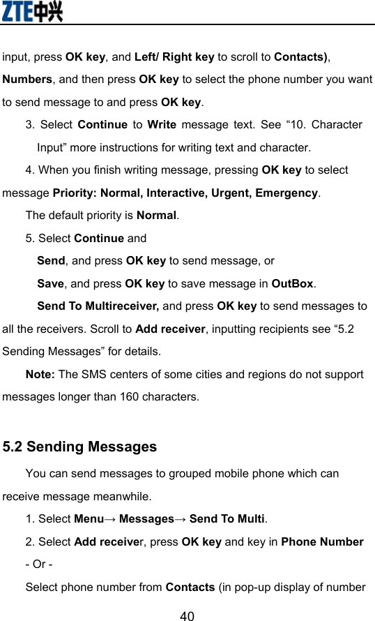                        40input, press OK key, and Left/ Right key to scroll to Contacts), Numbers, and then press OK key to select the phone number you want to send message to and press OK key. 3. Select Continue to Write message text. See “10. Character Input” more instructions for writing text and character. 4. When you finish writing message, pressing OK key to select message Priority: Normal, Interactive, Urgent, Emergency.  The default priority is Normal. 5. Select Continue and   Send, and press OK key to send message, or   Save, and press OK key to save message in OutBox.   Send To Multireceiver, and press OK key to send messages to all the receivers. Scroll to Add receiver, inputting recipients see “5.2 Sending Messages” for details. Note: The SMS centers of some cities and regions do not support messages longer than 160 characters.  5.2 Sending Messages You can send messages to grouped mobile phone which can receive message meanwhile.  1. Select Menu→ Messages→ Send To Multi. 2. Select Add receiver, press OK key and key in Phone Number - Or - Select phone number from Contacts (in pop-up display of number 