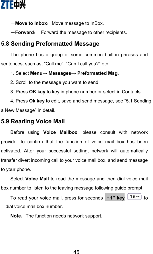                        45－Move to Inbox：Move message to InBox. －Forward：  Forward the message to other recipients. 5.8 Sending Preformatted Message The phone has a group of some common built-in phrases and sentences, such as, “Call me”, “Can I call you?” etc. 1. Select Menu→ Messages→ Preformatted Msg. 2. Scroll to the message you want to send. 3. Press OK key to key in phone number or select in Contacts. 4. Press Ok key to edit, save and send message, see “5.1 Sending a New Message” in detail. 5.9 Reading Voice Mail Before using Voice Mailbox, please consult with network provider to confirm that the function of voice mail box has been activated. After your successful setting, network will automatically transfer divert incoming call to your voice mail box, and send message to your phone. Select Voice Mail to read the message and then dial voice mail box number to listen to the leaving message following guide prompt. To read your voice mail, press for seconds  “1” key  to dial voice mail box number. Note：The function needs network support. 