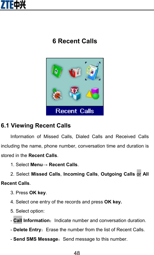                        48 6 Recent Calls  6.1 Viewing Recent Calls Information of Missed Calls, Dialed Calls and Received Calls including the name, phone number, conversation time and duration is stored in the Recent Calls. 1. Select Menu→ Recent Calls. 2. Select Missed Calls, Incoming Calls, Outgoing Calls or All Recent Calls.  3. Press OK key. 4. Select one entry of the records and press OK key. 5. Select option: - Call Information：Indicate number and conversation duration. - Delete Entry：Erase the number from the list of Recent Calls. - Send SMS Message：Send message to this number. 
