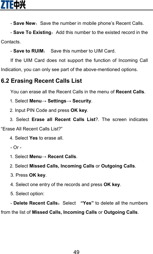                        49- Save New：Save the number in mobile phone’s Recent Calls. - Save To Existing：Add this number to the existed record in the Contacts. - Save to RUIM：  Save this number to UIM Card. If the UIM Card does not support the function of Incoming Call Indication, you can only see part of the above-mentioned options. 6.2 Erasing Recent Calls List You can erase all the Recent Calls in the menu of Recent Calls. 1. Select Menu→ Settings→ Security. 2. Input PIN Code and press OK key. 3. Select Erase all Recent Calls List?. The screen indicates “Erase All Recent Calls List?” 4. Select Yes to erase all. - Or - 1. Select Menu→ Recent Calls. 2. Select Missed Calls, Incoming Calls or Outgoing Calls.  3. Press OK key. 4. Select one entry of the records and press OK key. 5. Select option: - Delete Recent Calls：Select  “Yes” to delete all the numbers from the list of Missed Calls, Incoming Calls or Outgoing Calls.   