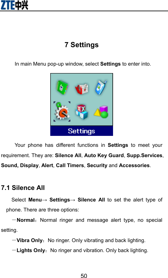                        50 7 Settings In main Menu pop-up window, select Settings to enter into.    Your phone has different functions in Settings to meet your requirement. They are: Silence All, Auto Key Guard, Supp.Services, Sound, Display, Alert, Call Timers, Security and Accessories.  7.1 Silence All     Select Menu→ Settings→ Silence All to set the alert type of phone. There are three options: －Normal：Normal ringer and message alert type, no special setting. －Vibra Only：No ringer. Only vibrating and back lighting. －Lights Only：No ringer and vibration. Only back lighting.   