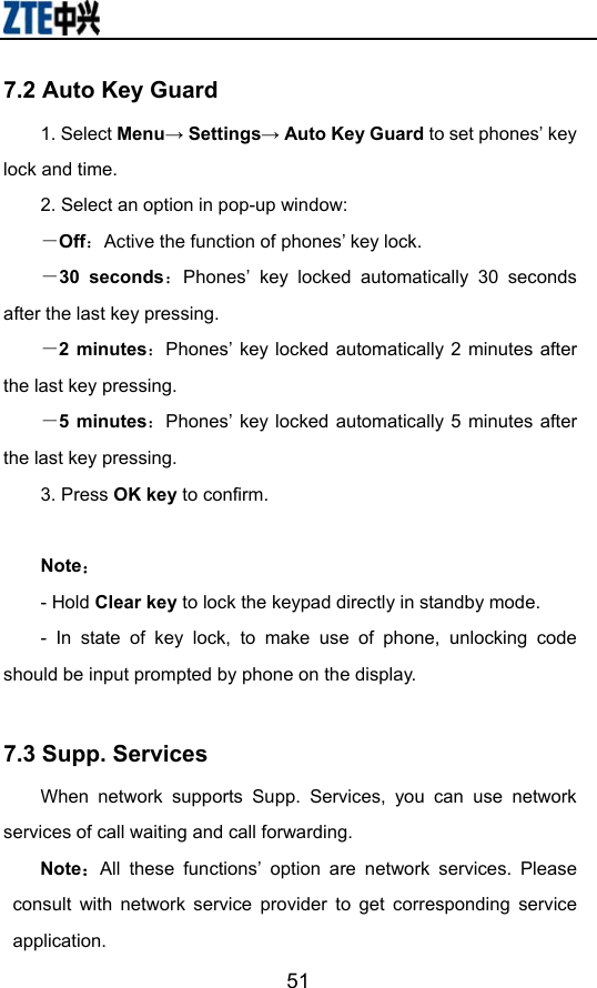                       517.2 Auto Key Guard 1. Select Menu→ Settings→ Auto Key Guard to set phones’ key lock and time.   2. Select an option in pop-up window: －Off：Active the function of phones’ key lock. －30 seconds：Phones’ key locked automatically 30 seconds after the last key pressing. －2 minutes：Phones’ key locked automatically 2 minutes after the last key pressing. －5 minutes：Phones’ key locked automatically 5 minutes after the last key pressing.   3. Press OK key to confirm.  Note： - Hold Clear key to lock the keypad directly in standby mode. - In state of key lock, to make use of phone, unlocking code should be input prompted by phone on the display.  7.3 Supp. Services When network supports Supp. Services, you can use network services of call waiting and call forwarding. Note：All these functions’ option are network services. Please consult with network service provider to get corresponding service application.  