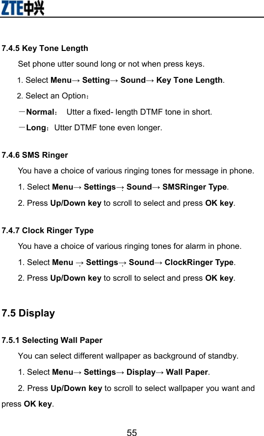                        557.4.5 Key Tone Length Set phone utter sound long or not when press keys. 1. Select Menu→ Setting→ Sound→ Key Tone Length. 2. Select an Option： －Normal：  Utter a fixed- length DTMF tone in short. －Long：Utter DTMF tone even longer. 7.4.6 SMS Ringer   You have a choice of various ringing tones for message in phone.   1. Select Menu→ Settings→ Sound→ SMSRinger Type.  2. Press Up/Down key to scroll to select and press OK key. 7.4.7 Clock Ringer Type You have a choice of various ringing tones for alarm in phone.   1. Select Menu → Settings→ Sound→ ClockRinger Type.  2. Press Up/Down key to scroll to select and press OK key.  7.5 Display 7.5.1 Selecting Wall Paper You can select different wallpaper as background of standby. 1. Select Menu→ Settings→ Display→ Wall Paper. 2. Press Up/Down key to scroll to select wallpaper you want and press OK key. 
