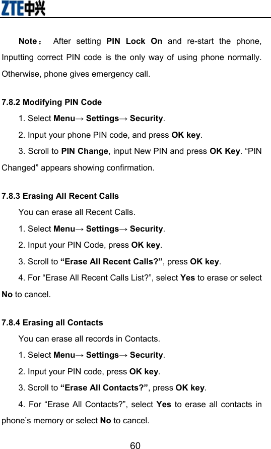                        60Note ： After setting PIN Lock On and re-start the phone, Inputting correct PIN code is the only way of using phone normally. Otherwise, phone gives emergency call. 7.8.2 Modifying PIN Code 1. Select Menu→ Settings→ Security. 2. Input your phone PIN code, and press OK key.  3. Scroll to PIN Change, input New PIN and press OK Key. “PIN Changed” appears showing confirmation. 7.8.3 Erasing All Recent Calls You can erase all Recent Calls. 1. Select Menu→ Settings→ Security. 2. Input your PIN Code, press OK key. 3. Scroll to “Erase All Recent Calls?”, press OK key. 4. For “Erase All Recent Calls List?”, select Yes to erase or select No to cancel. 7.8.4 Erasing all Contacts You can erase all records in Contacts. 1. Select Menu→ Settings→ Security. 2. Input your PIN code, press OK key.  3. Scroll to “Erase All Contacts?”, press OK key. 4. For “Erase All Contacts?”, select Yes  to erase all contacts in phone’s memory or select No to cancel. 