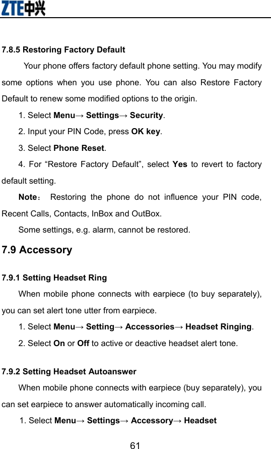                        617.8.5 Restoring Factory Default Your phone offers factory default phone setting. You may modify some options when you use phone. You can also Restore Factory Default to renew some modified options to the origin. 1. Select Menu→ Settings→ Security. 2. Input your PIN Code, press OK key. 3. Select Phone Reset. 4. For “Restore Factory Default”, select Yes to revert to factory default setting. Note： Restoring the phone do not influence your PIN code, Recent Calls, Contacts, InBox and OutBox.   Some settings, e.g. alarm, cannot be restored. 7.9 Accessory 7.9.1 Setting Headset Ring When mobile phone connects with earpiece (to buy separately), you can set alert tone utter from earpiece. 1. Select Menu→ Setting→ Accessories→ Headset Ringing. 2. Select On or Off to active or deactive headset alert tone. 7.9.2 Setting Headset Autoanswer When mobile phone connects with earpiece (buy separately), you can set earpiece to answer automatically incoming call. 1. Select Menu→ Settings→ Accessory→ Headset 