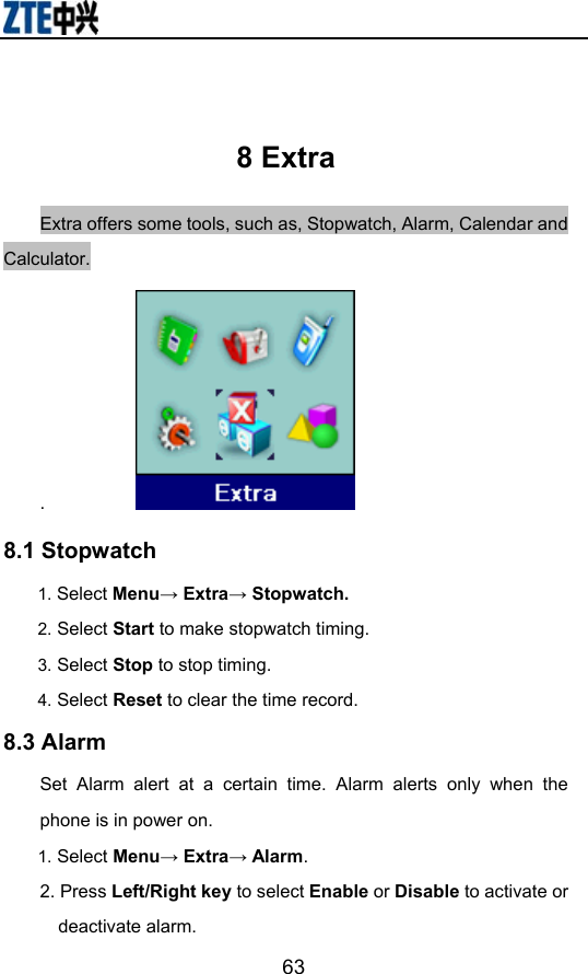                        63 8 Extra Extra offers some tools, such as, Stopwatch, Alarm, Calendar and Calculator. .            8.1 Stopwatch 1. Select Menu→ Extra→ Stopwatch. 2. Select Start to make stopwatch timing. 3. Select Stop to stop timing. 4. Select Reset to clear the time record.  8.3 Alarm   Set Alarm alert at a certain time. Alarm alerts only when the phone is in power on. 1. Select Menu→ Extra→ Alarm. 2. Press Left/Right key to select Enable or Disable to activate or deactivate alarm.   