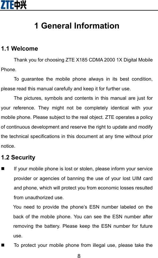                       81 General Information  1.1 Welcome Thank you for choosing ZTE X185 CDMA 2000 1X Digital Mobile Phone. To guarantee the mobile phone always in its best condition, please read this manual carefully and keep it for further use. The pictures, symbols and contents in this manual are just for your reference. They might not be completely identical with your mobile phone. Please subject to the real object. ZTE operates a policy of continuous development and reserve the right to update and modify the technical specifications in this document at any time without prior notice. 1.2 Security   If your mobile phone is lost or stolen, please inform your service provider or agencies of banning the use of your lost UIM card and phone, which will protect you from economic losses resulted from unauthorized use.   You need to provide the phone’s ESN number labeled on the back of the mobile phone. You can see the ESN number after removing the battery. Please keep the ESN number for future use.   To protect your mobile phone from illegal use, please take the 