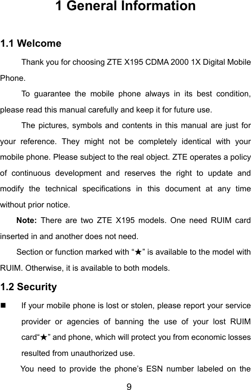                       91 General Information  1.1 Welcome Thank you for choosing ZTE X195 CDMA 2000 1X Digital Mobile Phone. To guarantee the mobile phone always in its best condition, please read this manual carefully and keep it for future use. The pictures, symbols and contents in this manual are just for your reference. They might not be completely identical with your mobile phone. Please subject to the real object. ZTE operates a policy of continuous development and reserves the right to update and modify the technical specifications in this document at any time without prior notice. Note: There are two ZTE X195 models. One need RUIM card inserted in and another does not need.         Section or function marked with “ ”★ is available to the model with RUIM. Otherwise, it is available to both models.  1.2 Security   If your mobile phone is lost or stolen, please report your service provider or agencies of banning the use of your lost RUIM card“ ”★ and phone, which will protect you from economic losses resulted from unauthorized use.   You need to provide the phone’s ESN number labeled on the 