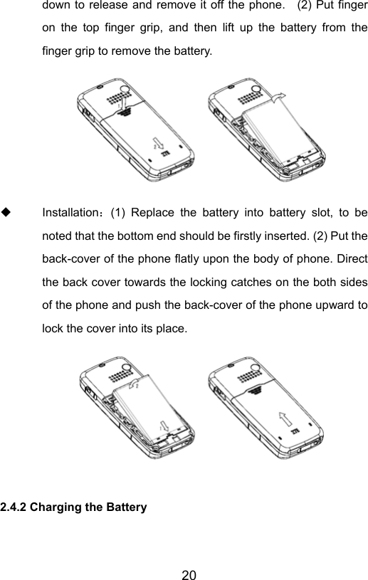                       20down to release and remove it off the phone.    (2) Put finger on the top finger grip, and then lift up the battery from the finger grip to remove the battery.         Installation：(1) Replace the battery into battery slot, to be noted that the bottom end should be firstly inserted. (2) Put the back-cover of the phone flatly upon the body of phone. Direct the back cover towards the locking catches on the both sides of the phone and push the back-cover of the phone upward to lock the cover into its place.    2.4.2 Charging the Battery  