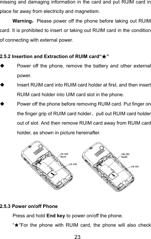                       23missing and damaging information in the card and put RUIM card in place far away from electricity and magnetism. Warning：Please power off the phone before taking out RUIM card. It is prohibited to insert or taking out RUIM card in the condition of connecting with external power.  2.5.2 Insertion and Extraction of RUIM card“ ”★   Power off the phone, remove the battery and other external power.   Insert RUIM card into RUIM card holder at first, and then insert RUIM card holder into UIM card slot in the phone.   Power off the phone before removing RUIM card. Put finger on the finger grip of RUIM card holder，pull out RUIM card holder out of slot. And then remove RUIM card away from RUIM card holder, as shown in picture hereinafter.  2.5.3 Power on/off Phone Press and hold End key to power on/off the phone.   “”★For the phone with RUIM card, the phone will also check 