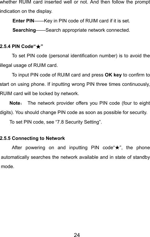                       24whether RUIM card inserted well or not. And then follow the prompt indication on the display. Enter PIN——Key in PIN code of RUIM card if it is set.                 Searching——Search appropriate network connected. 2.5.4 PIN Code“ ”★ To set PIN code (personal identification number) is to avoid the illegal usage of RUIM card. To input PIN code of RUIM card and press OK key to confirm to start on using phone. If inputting wrong PIN three times continuously, RUIM card will be locked by network. Note：  The network provider offers you PIN code (four to eight digits). You should change PIN code as soon as possible for security.  To set PIN code, see “7.8 Security Setting”. 2.5.5 Connecting to Network After powering on and inputting PIN code“ ”★, the phone automatically searches the network available and in state of standby mode. 