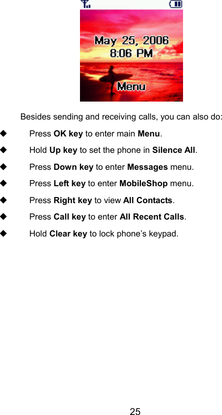                       25 Besides sending and receiving calls, you can also do:  Press OK key to enter main Menu.  Hold Up key to set the phone in Silence All.  Press Down key to enter Messages menu.  Press Left key to enter MobileShop menu.  Press Right key to view All Contacts.  Press Call key to enter All Recent Calls.  Hold Clear key to lock phone’s keypad. 