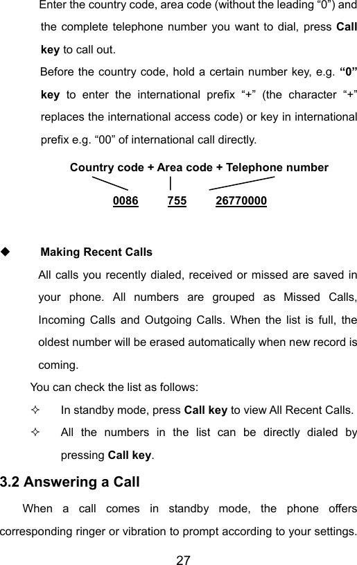                       27Enter the country code, area code (without the leading “0”) and the complete telephone number you want to dial, press Call key to call out.        Before the country code, hold a certain number key, e.g. “0” key to enter the international prefix “+” (the character “+” replaces the international access code) or key in international prefix e.g. “00” of international call directly.   Making Recent Calls All calls you recently dialed, received or missed are saved in your phone. All numbers are grouped as Missed Calls, Incoming Calls and Outgoing Calls. When the list is full, the oldest number will be erased automatically when new record is coming. You can check the list as follows:   In standby mode, press Call key to view All Recent Calls.   All the numbers in the list can be directly dialed by pressing Call key. 3.2 Answering a Call When a call comes in standby mode, the phone offers corresponding ringer or vibration to prompt according to your settings. Country code + Area code + Telephone number  0086     755     26770000 