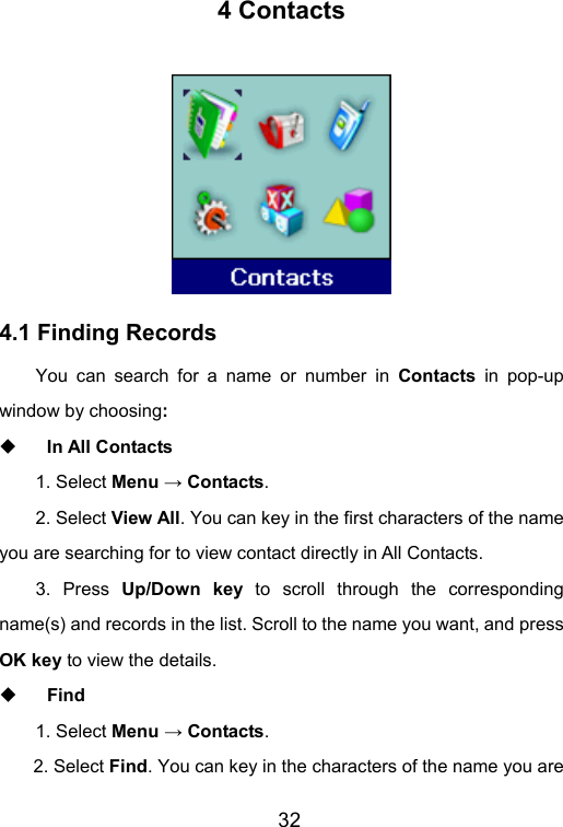                       32 4 Contacts  4.1 Finding Records You can search for a name or number in Contacts in pop-up window by choosing:   In All Contacts 1. Select Menu → Contacts.  2. Select View All. You can key in the first characters of the name you are searching for to view contact directly in All Contacts.   3. Press Up/Down key to scroll through the corresponding name(s) and records in the list. Scroll to the name you want, and press OK key to view the details.  Find 1. Select Menu → Contacts. 2. Select Find. You can key in the characters of the name you are 