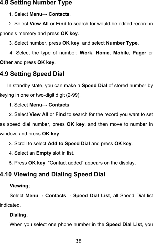                       384.8 Setting Number Type   1. Select Menu→ Contacts. 2. Select View All or Find to search for would-be edited record in phone’s memory and press OK key. 3. Select number, press OK key, and select Number Type. 4. Select the type of number: Work, Home, Mobile, Pager or Other and press OK key. 4.9 Setting Speed Dial         In standby state, you can make a Speed Dial of stored number by keying in one or two-digit digit (2-99). 1. Select Menu→ Contacts. 2. Select View All or Find to search for the record you want to set as speed dial number, press OK key, and then move to number in window, and press OK key. 3. Scroll to select Add to Speed Dial and press OK key. 4. Select an Empty slot in list. 5. Press OK key. “Contact added” appears on the display. 4.10 Viewing and Dialing Speed Dial Viewing： Select  Menu→ Contacts→ Speed Dial List, all Speed Dial list indicated.  Dialing： When you select one phone number in the Speed Dial List, you 