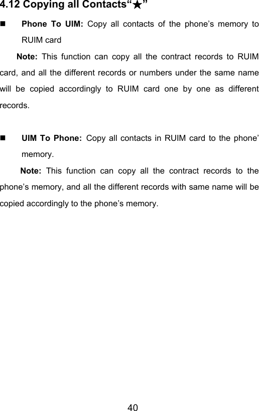                       404.12 Copying all Contacts“ ”★  Phone To UIM: Copy all contacts of the phone’s memory to RUIM card Note: This function can copy all the contract records to RUIM card, and all the different records or numbers under the same name will be copied accordingly to RUIM card one by one as different records.    UIM To Phone: Copy all contacts in RUIM card to the phone’ memory. Note: This function can copy all the contract records to the phone’s memory, and all the different records with same name will be copied accordingly to the phone’s memory. 