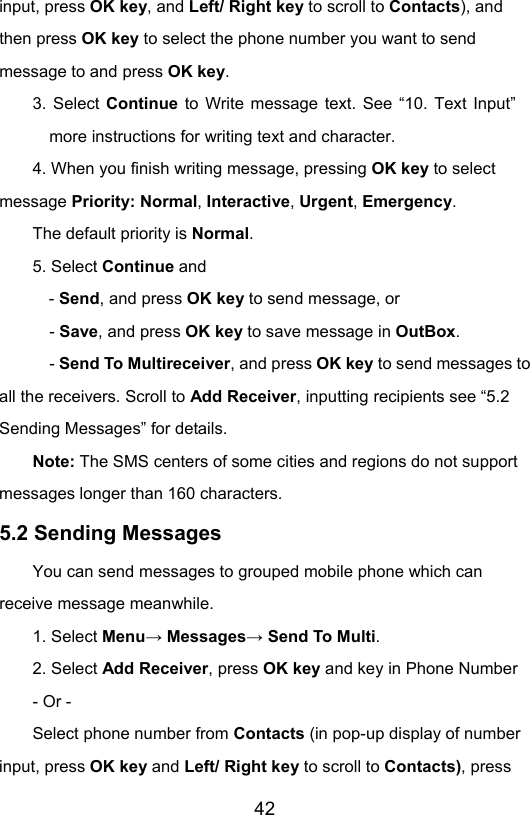                       42input, press OK key, and Left/ Right key to scroll to Contacts), and then press OK key to select the phone number you want to send message to and press OK key. 3. Select Continue to Write message text. See “10. Text Input” more instructions for writing text and character. 4. When you finish writing message, pressing OK key to select message Priority: Normal, Interactive, Urgent, Emergency.  The default priority is Normal. 5. Select Continue and   - Send, and press OK key to send message, or   - Save, and press OK key to save message in OutBox.   - Send To Multireceiver, and press OK key to send messages to all the receivers. Scroll to Add Receiver, inputting recipients see “5.2 Sending Messages” for details. Note: The SMS centers of some cities and regions do not support messages longer than 160 characters. 5.2 Sending Messages You can send messages to grouped mobile phone which can receive message meanwhile.  1. Select Menu→ Messages→ Send To Multi. 2. Select Add Receiver, press OK key and key in Phone Number - Or - Select phone number from Contacts (in pop-up display of number input, press OK key and Left/ Right key to scroll to Contacts), press 