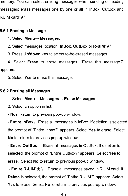                       45memory. You can select erasing messages when sending or reading messages; erase messages one by one or all in InBox, OutBox and RUIM card“ ”★. 5.6.1 Erasing a Message 1. Select Menu→ Messages. 2. Select messages location: InBox, OutBox or R-UIM“”★. 3. Press Up/down key to select to-be-erased messages. 4. Select Erase to erase messages. “Erase this message?” appears. 5. Select Yes to erase this message. 5.6.2 Erasing all Messages 1. Select Menu→ Messages→ Erase Messages. 2. Select an option in list: - No：Return to previous pop-up window. - Entire InBox：  Erase all messages in InBox. If deletion is selected, the prompt of “Entire Inbox?” appears. Select Yes to erase. Select No to return to previous pop-up window. - Entire OutBox：  Erase all messages in OutBox. If deletion is selected, the prompt of “Entire Outbox?” appears. Select Yes to erase. Select No to return to previous pop-up window. - Entire R-UIM“”★：  Erase all messages saved in RUIM card. If Delete is selected, the prompt of “Entire R-UIM?” appears. Select Yes to erase. Select No to return to previous pop-up window. 