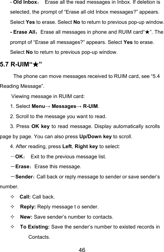                       46- Old Inbox：  Erase all the read messages in Inbox. If deletion is selected, the prompt of “Erase all old Inbox messages?” appears. Select Yes to erase. Select No to return to previous pop-up window. - Erase All：Erase all messages in phone and RUIM card“ ”★. The prompt of “Erase all messages?” appears. Select Yes to erase. Select No to return to previous pop-up window. 5.7 R-UIM“ ”★ The phone can move messages received to RUIM card, see “5.4 Reading Message”.   Viewing message in RUIM card: 1. Select Menu→ Messages→ R-UIM. 2. Scroll to the message you want to read. 3. Press OK key to read message. Display automatically scrolls page by page. You can also press Up/Down key to scroll. 4. After reading, press Left, Right key to select: －OK：  Exit to the previous message list. －Erase：Erase this message. －Sender：Call back or reply message to sender or save sender’s number.   Call: Call back.  Reply: Reply message t o sender.  New: Save sender’s number to contacts.  To Existing: Save the sender’s number to existed records in Contacts. 