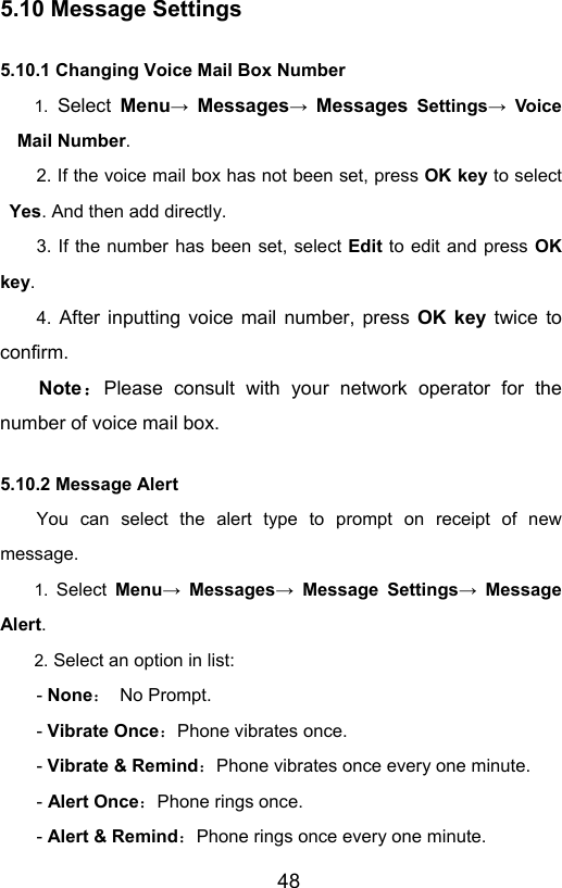                       485.10 Message Settings 5.10.1 Changing Voice Mail Box Number 1. Select Menu→ Messages→ Messages Settings→ Voice Mail Number. 2. If the voice mail box has not been set, press OK key to select Yes. And then add directly.   3. If the number has been set, select Edit to edit and press OK key.  4. After inputting voice mail number, press OK key twice to confirm. Note：Please consult with your network operator for the number of voice mail box. 5.10.2 Message Alert   You can select the alert type to prompt on receipt of new message.  1.  Select Menu→ Messages→ Message Settings→ Message Alert. 2. Select an option in list: - None： No Prompt. - Vibrate Once：Phone vibrates once. - Vibrate &amp; Remind：Phone vibrates once every one minute.   - Alert Once：Phone rings once. - Alert &amp; Remind：Phone rings once every one minute.   