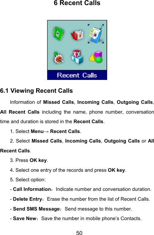                       506 Recent Calls  6.1 Viewing Recent Calls Information of Missed Calls,  Incoming Calls,  Outgoing Calls, All Recent Calls including the name, phone number, conversation time and duration is stored in the Recent Calls. 1. Select Menu→ Recent Calls. 2. Select Missed Calls, Incoming Calls, Outgoing Calls or All Recent Calls.  3. Press OK key. 4. Select one entry of the records and press OK key. 5. Select option: - Call Information：Indicate number and conversation duration. - Delete Entry：Erase the number from the list of Recent Calls. - Send SMS Message：Send message to this number. - Save New：Save the number in mobile phone’s Contacts. 