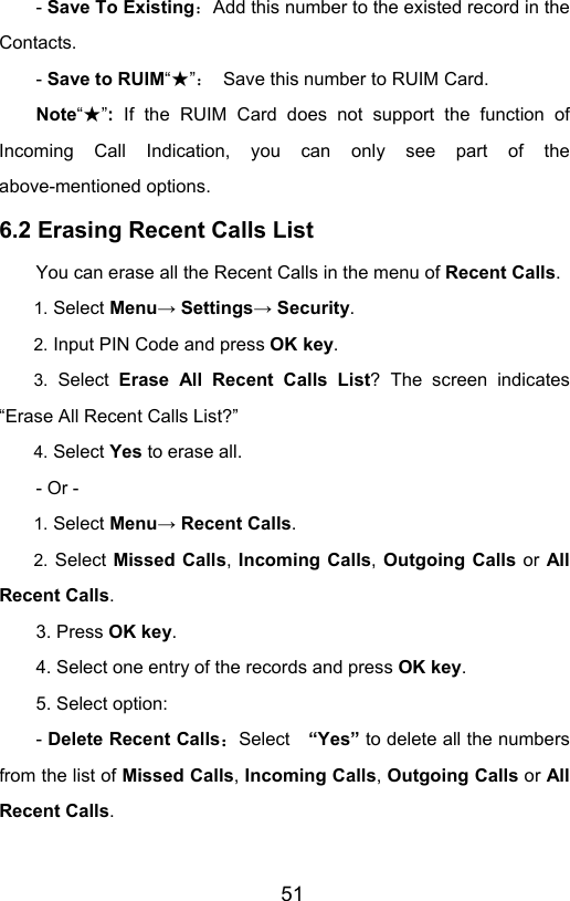                       51- Save To Existing：Add this number to the existed record in the Contacts. - Save to RUIM“”★：  Save this number to RUIM Card. Note“”★: If the RUIM Card does not support the function of Incoming Call Indication, you can only see part of the above-mentioned options. 6.2 Erasing Recent Calls List You can erase all the Recent Calls in the menu of Recent Calls. 1. Select Menu→ Settings→ Security. 2. Input PIN Code and press OK key. 3. Select Erase All Recent Calls List? The screen indicates “Erase All Recent Calls List?” 4. Select Yes to erase all. - Or - 1. Select Menu→ Recent Calls. 2. Select Missed Calls, Incoming Calls, Outgoing Calls or All Recent Calls.  3. Press OK key. 4. Select one entry of the records and press OK key. 5. Select option: - Delete Recent Calls：Select  “Yes” to delete all the numbers from the list of Missed Calls, Incoming Calls, Outgoing Calls or All Recent Calls.   