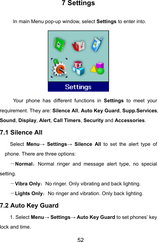                       527 Settings In main Menu pop-up window, select Settings to enter into.    Your phone has different functions in Settings to meet your requirement. They are: Silence All, Auto Key Guard, Supp.Services, Sound, Display, Alert, Call Timers, Security and Accessories. 7.1 Silence All     Select Menu→ Settings→ Silence All to set the alert type of phone. There are three options: －Normal：Normal ringer and message alert type, no special setting. －Vibra Only：No ringer. Only vibrating and back lighting. －Lights Only：No ringer and vibration. Only back lighting.   7.2 Auto Key Guard 1. Select Menu→ Settings→ Auto Key Guard to set phones’ key lock and time.   