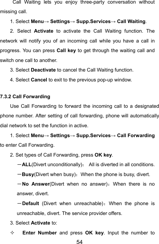                       54 Call Waiting lets you enjoy three-party conversation without missing call. 1. Select Menu→ Settings→ Supp.Services→ Call Waiting. 2. Select Activate  to activate the Call Waiting function. The network will notify you of an incoming call while you have a call in progress. You can press Call key to get through the waiting call and switch one call to another. 3. Select Deactivate to cancel the Call Waiting function. 4. Select Cancel to exit to the previous pop-up window. 7.3.2 Call Forwarding Use Call Forwarding to forward the incoming call to a designated phone number. After setting of call forwarding, phone will automatically dial network to set the function in active. 1. Select Menu→ Settings→ Supp.Services→ Call Forwarding to enter Call Forwarding. 2. Set types of Call Forwarding, press OK key. －ALL(Divert unconditionally)：  All is diverted in all conditions. －Busy(Divert when busy)：When the phone is busy, divert. －No Answer(Divert when no answer)：When there is no answer, divert.  －Default  (Divert when unreachable)：When the phone is unreachable, divert. The service provider offers.  3. Select Activate to:  Enter Number and press OK key. Input the number to 