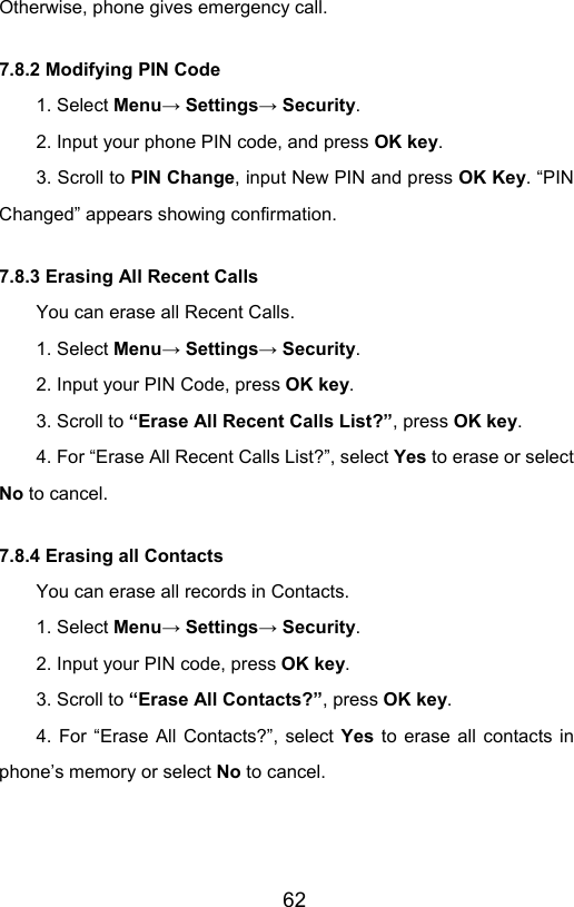                       62Otherwise, phone gives emergency call. 7.8.2 Modifying PIN Code 1. Select Menu→ Settings→ Security. 2. Input your phone PIN code, and press OK key.  3. Scroll to PIN Change, input New PIN and press OK Key. “PIN Changed” appears showing confirmation. 7.8.3 Erasing All Recent Calls You can erase all Recent Calls. 1. Select Menu→ Settings→ Security. 2. Input your PIN Code, press OK key. 3. Scroll to “Erase All Recent Calls List?”, press OK key. 4. For “Erase All Recent Calls List?”, select Yes to erase or select No to cancel. 7.8.4 Erasing all Contacts You can erase all records in Contacts. 1. Select Menu→ Settings→ Security. 2. Input your PIN code, press OK key.  3. Scroll to “Erase All Contacts?”, press OK key. 4. For “Erase All Contacts?”, select Yes  to erase all contacts in phone’s memory or select No to cancel. 