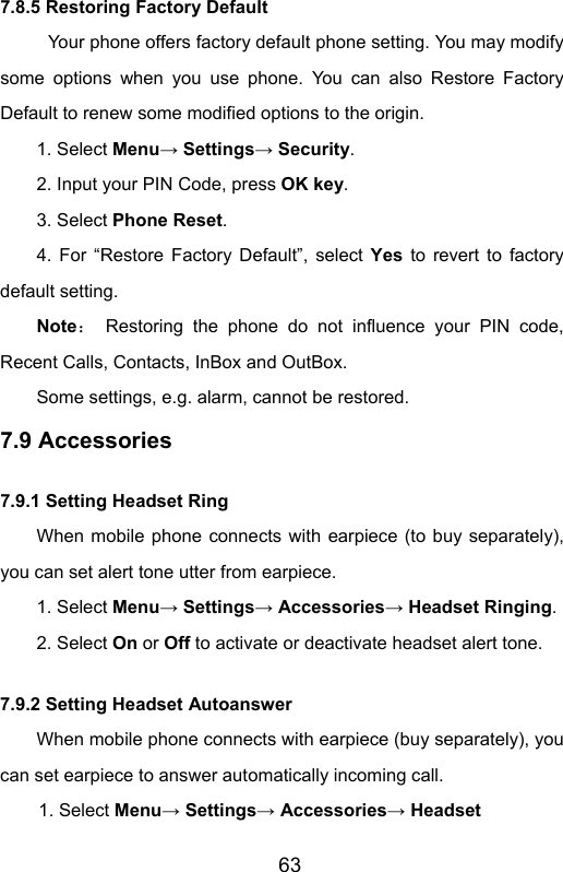                       637.8.5 Restoring Factory Default Your phone offers factory default phone setting. You may modify some options when you use phone. You can also Restore Factory Default to renew some modified options to the origin. 1. Select Menu→ Settings→ Security. 2. Input your PIN Code, press OK key. 3. Select Phone Reset. 4. For “Restore Factory Default”, select Yes to revert to factory default setting. Note： Restoring the phone do not influence your PIN code, Recent Calls, Contacts, InBox and OutBox.   Some settings, e.g. alarm, cannot be restored. 7.9 Accessories 7.9.1 Setting Headset Ring When mobile phone connects with earpiece (to buy separately), you can set alert tone utter from earpiece. 1. Select Menu→ Settings→ Accessories→ Headset Ringing. 2. Select On or Off to activate or deactivate headset alert tone. 7.9.2 Setting Headset Autoanswer When mobile phone connects with earpiece (buy separately), you can set earpiece to answer automatically incoming call. 1. Select Menu→ Settings→ Accessories→ Headset 