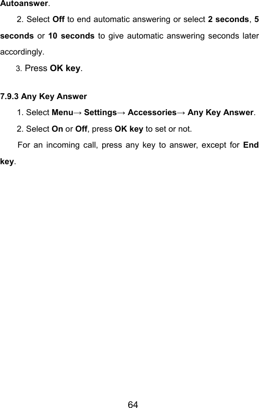                       64Autoanswer. 2. Select Off to end automatic answering or select 2 seconds, 5 seconds  or  10 seconds to give automatic answering seconds later accordingly.  3. Press OK key. 7.9.3 Any Key Answer 1. Select Menu→ Settings→ Accessories→ Any Key Answer. 2. Select On or Off, press OK key to set or not. For an incoming call, press any key to answer, except for End key. 