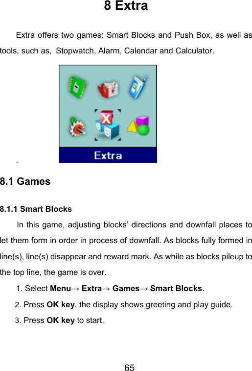                       65 8 Extra Extra offers two games: Smart Blocks and Push Box, as well as tools, such as, Stopwatch, Alarm, Calendar and Calculator. .            8.1 Games 8.1.1 Smart Blocks In this game, adjusting blocks’ directions and downfall places to let them form in order in process of downfall. As blocks fully formed in line(s), line(s) disappear and reward mark. As while as blocks pileup to the top line, the game is over. 1. Select Menu→ Extra→ Games→ Smart Blocks. 2. Press OK key, the display shows greeting and play guide. 3. Press OK key to start. 