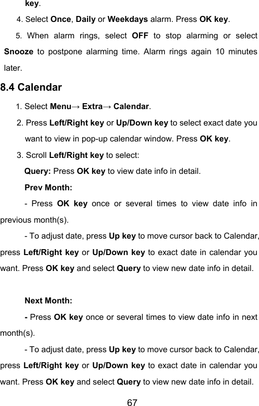                       67key. 4. Select Once, Daily or Weekdays alarm. Press OK key. 5.  When alarm rings, select OFF to stop alarming or select Snooze  to postpone alarming time. Alarm rings again 10 minutes later. 8.4 Calendar 1. Select Menu→ Extra→ Calendar. 2. Press Left/Right key or Up/Down key to select exact date you want to view in pop-up calendar window. Press OK key. 3. Scroll Left/Right key to select: Query: Press OK key to view date info in detail. Prev Month:   - Press OK key once or several times to view date info in previous month(s).   - To adjust date, press Up key to move cursor back to Calendar, press Left/Right key or Up/Down key to exact date in calendar you want. Press OK key and select Query to view new date info in detail.  Next Month:   - Press OK key once or several times to view date info in next month(s).  - To adjust date, press Up key to move cursor back to Calendar, press Left/Right key or Up/Down key to exact date in calendar you want. Press OK key and select Query to view new date info in detail. 