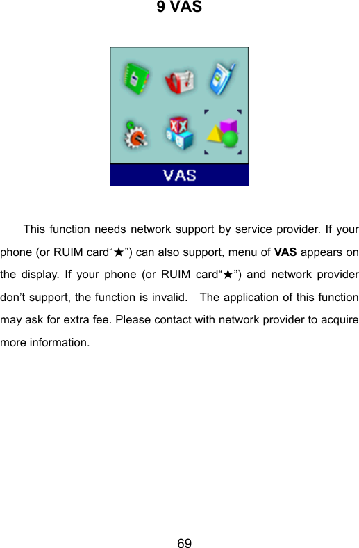                       699 VAS   This function needs network support by service provider. If your phone (or RUIM card“ ”★) can also support, menu of VAS appears on the display. If your phone (or RUIM card“ ”★) and network provider don’t support, the function is invalid.    The application of this function may ask for extra fee. Please contact with network provider to acquire more information.  