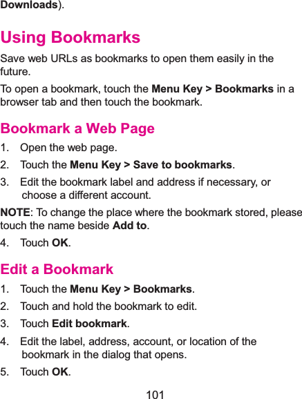  101 Downloads). Using BookmarksSave web URLs as bookmarks to open them easily in the future. To open a bookmark, touch the Menu Key &gt; Bookmarks in a browser tab and then touch the bookmark. Bookmark a Web Page1.  Open the web page. 2.  Touch the Menu Key &gt; Save to bookmarks. 3.    Edit the bookmark label and address if necessary, or choose a different account. NOTE: To change the place where the bookmark stored, please touch the name beside Add to. 4.  Touch OK. Edit a Bookmark1.  Touch the Menu Key &gt; Bookmarks. 2.    Touch and hold the bookmark to edit. 3.  Touch Edit bookmark. 4.    Edit the label, address, account, or location of the bookmark in the dialog that opens. 5.  Touch OK. 