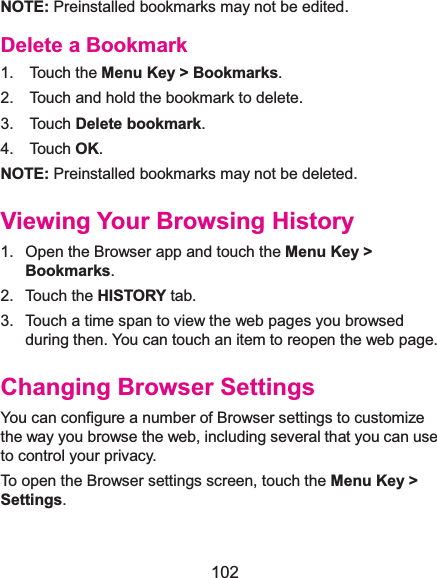  102 NOTE: Preinstalled bookmarks may not be edited. Delete a Bookmark1.  Touch the Menu Key &gt; Bookmarks. 2.    Touch and hold the bookmark to delete. 3.  Touch Delete bookmark. 4.  Touch OK. NOTE: Preinstalled bookmarks may not be deleted. Viewing Your Browsing History1.  Open the Browser app and touch the Menu Key &gt; Bookmarks. 2. Touch the HISTORY tab. 3.  Touch a time span to view the web pages you browsed during then. You can touch an item to reopen the web page. Changing Browser SettingsYou can configure a number of Browser settings to customize the way you browse the web, including several that you can use to control your privacy. To open the Browser settings screen, touch the Menu Key &gt; Settings. 