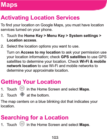  103 MapsActivating Location ServicesTo find your location on Google Maps, you must have location services turned on your phone. 1. Touch the Home Key &gt; Menu Key &gt; System settings &gt; Location access. 2.  Select the location options you want to use. Turn on Access to my location to ask your permission use your location information; check GPS satellites to use GPS satellites to determine your location. Check Wi-Fi &amp; mobile network location to use Wi-Fi and mobile networks to determine your approximate location. Getting Your Location1.  Touch    in the Home Screen and select Maps. 2. Touch   at the bottom. The map centers on a blue blinking dot that indicates your location. Searching for a Location1.  Touch    in the Home Screen and select Maps. 