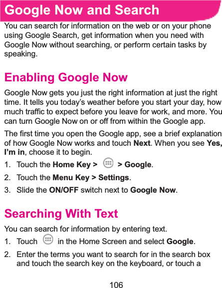  106 Google Now and SearchYou can search for information on the web or on your phone using Google Search, get information when you need with Google Now without searching, or perform certain tasks by speaking. Enabling Google NowGoogle Now gets you just the right information at just the right time. It tells you today’s weather before you start your day, how much traffic to expect before you leave for work, and more. You can turn Google Now on or off from within the Google app. The first time you open the Google app, see a brief explanation of how Google Now works and touch Next. When you see Yes, I’m in, choose it to begin. 1. Touch the Home Key &gt;  &gt; Google. 2. Touch the Menu Key &gt; Settings. 3. Slide the ON/OFF switch next to Google Now. Searching With TextYou can search for information by entering text. 1.  Touch    in the Home Screen and select Google. 2.  Enter the terms you want to search for in the search box and touch the search key on the keyboard, or touch a 