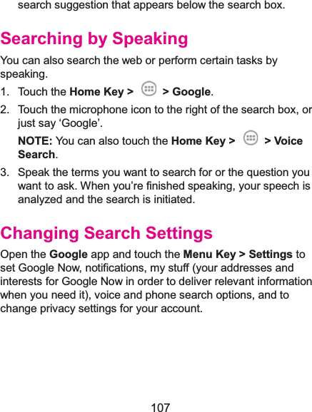  107 search suggestion that appears below the search box. Searching by SpeakingYou can also search the web or perform certain tasks by speaking. 1. Touch the Home Key &gt;  &gt; Google. 2.  Touch the microphone icon to the right of the search box, or just say ‘Google’. NOTE: You can also touch the Home Key &gt;  &gt; Voice Search. 3.  Speak the terms you want to search for or the question you want to ask. When you’re finished speaking, your speech is analyzed and the search is initiated. Changing Search SettingsOpen the Google app and touch the Menu Key &gt; Settings to set Google Now, notifications, my stuff (your addresses and interests for Google Now in order to deliver relevant information when you need it), voice and phone search options, and to change privacy settings for your account.    
