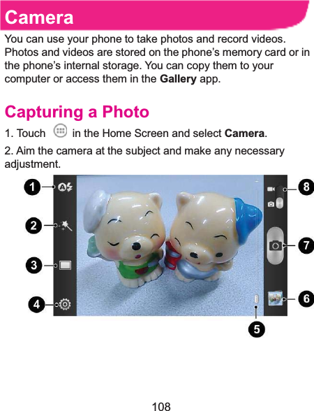  108 CameraYou can use your phone to take photos and record videos. Photos and videos are stored on the phone’s memory card or in the phone’s internal storage. You can copy them to your computer or access them in the Gallery app. Capturing a Photo1. Touch    in the Home Screen and select Camera. 2. Aim the camera at the subject and make any necessary adjustment.    