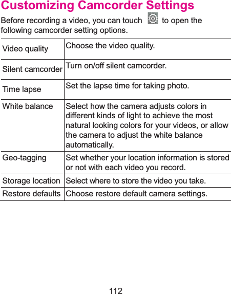  112 Customizing Camcorder SettingsBefore recording a video, you can touch    to open the following camcorder setting options. Video quality Choose the video quality.   Silent camcorder Turn on/off silent camcorder. Time lapse  Set the lapse time for taking photo. White balance Select how the camera adjusts colors in different kinds of light to achieve the most natural looking colors for your videos, or allow the camera to adjust the white balance automatically. Geo-tagging Set whether your location information is stored or not with each video you record. Storage location Select where to store the video you take. Restore defaultsChoose restore default camera settings.  