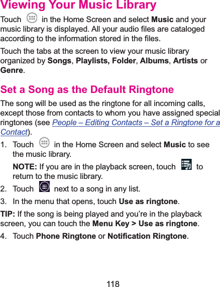  118 Viewing Your Music LibraryTouch    in the Home Screen and select Music and your music library is displayed. All your audio files are cataloged according to the information stored in the files. Touch the tabs at the screen to view your music library organized by Songs,Playlists, Folder,Albums, Artists or Genre. Set a Song as the Default RingtoneThe song will be used as the ringtone for all incoming calls, except those from contacts to whom you have assigned special ringtones (see People –Editing Contacts –Set a Ringtone for a Contact). 1.  Touch    in the Home Screen and select Music to see the music library. NOTE: If you are in the playback screen, touch    to return to the music library. 2.  Touch    next to a song in any list. 3.  In the menu that opens, touch Use as ringtone. TIP: If the song is being played and you’re in the playback screen, you can touch the Menu Key &gt; Use as ringtone. 4. Touch Phone Ringtone or Notification Ringtone. 
