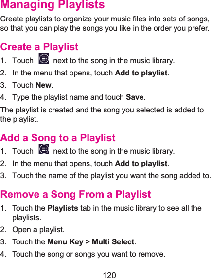  120 Managing PlaylistsCreate playlists to organize your music files into sets of songs, so that you can play the songs you like in the order you prefer. Create a Playlist1.  Touch    next to the song in the music library.2.  In the menu that opens, touch Add to playlist.3. Touch New. 4.  Type the playlist name and touch Save.  The playlist is created and the song you selected is added to the playlist. Add a Song to a Playlist1.  Touch    next to the song in the music library.2.  In the menu that opens, touch Add to playlist.3.  Touch the name of the playlist you want the song added to. Remove a Song From a Playlist1. Touch the Playlists tab in the music library to see all the playlists. 2.  Open a playlist. 3. Touch the Menu Key &gt; Multi Select. 4.  Touch the song or songs you want to remove. 