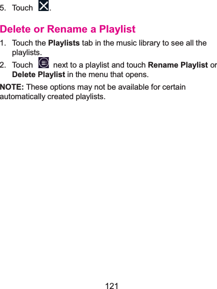  121 5. Touch  . Delete or Rename a Playlist1. Touch the Playlists tab in the music library to see all the playlists. 2.  Touch    next to a playlist and touch Rename Playlist or Delete Playlist in the menu that opens. NOTE: These options may not be available for certain automatically created playlists.             