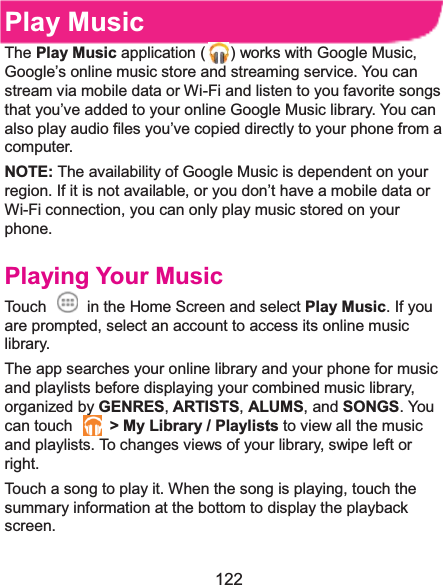  122 Play MusicThe Play Music application ( ) works with Google Music, Google’s online music store and streaming service. You can stream via mobile data or Wi-Fi and listen to you favorite songs that you’ve added to your online Google Music library. You can also play audio files you’ve copied directly to your phone from a computer. NOTE: The availability of Google Music is dependent on your region. If it is not available, or you don’t have a mobile data or Wi-Fi connection, you can only play music stored on your phone. Playing Your MusicTouch    in the Home Screen and select Play Music. If you are prompted, select an account to access its online music library. The app searches your online library and your phone for music and playlists before displaying your combined music library, organized by GENRES,ARTISTS, ALUMS, and SONGS. You can touch    &gt; My Library / Playlists to view all the music and playlists. To changes views of your library, swipe left or right. Touch a song to play it. When the song is playing, touch the summary information at the bottom to display the playback screen. 