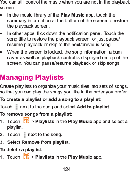  124 You can still control the music when you are not in the playback screen. x In the music library of the Play Music app, touch the summary information at the bottom of the screen to restore the playback screen. x In other apps, flick down the notification panel. Touch the song title to restore the playback screen, or just pause/ resume playback or skip to the next/previous song. x When the screen is locked, the song information, album cover as well as playback control is displayed on top of the screen. You can pause/resume playback or skip songs. Managing PlaylistsCreate playlists to organize your music files into sets of songs, so that you can play the songs you like in the order you prefer. To create a playlist or add a song to a playlist:Touch   next to the song and select Add to playlist.  To remove songs from a playlist:1. Touch   &gt; Playlists in the Play Music app and select a playlist. 2. Touch   next to the song.3. Select Remove from playlist.To delete a playlist:1. Touch   &gt; Playlists in the Play Music app. 