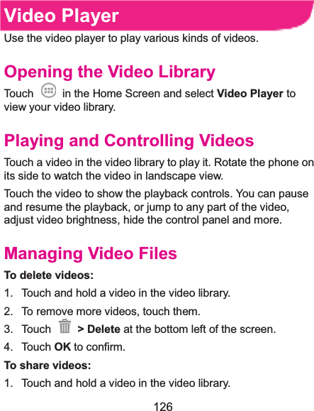 126 Video PlayerUse the video player to play various kinds of videos. Opening the Video LibraryTouch    in the Home Screen and select Video Player to view your video library. Playing and Controlling VideosTouch a video in the video library to play it. Rotate the phone on its side to watch the video in landscape view. Touch the video to show the playback controls. You can pause and resume the playback, or jump to any part of the video, adjust video brightness, hide the control panel and more. Managing Video FilesTo delete videos:1.  Touch and hold a video in the video library. 2.  To remove more videos, touch them. 3. Touch   &gt; Delete at the bottom left of the screen. 4. Touch OK to confirm. To share videos:1.  Touch and hold a video in the video library. 
