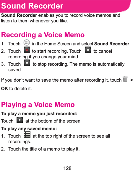  128 Sound RecorderSound Recorder enables you to record voice memos and listen to them whenever you like. Recording a Voice Memo1.  Touch    in the Home Screen and select Sound Recorder. 2.  Touch   to start recording. Touch   to cancel recording if you change your mind. 3.  Touch    to stop recording. The memo is automatically saved. If you don’t want to save the memo after recording it, touch &gt;OK to delete it. Playing a Voice MemoTo play a memo you just recorded:Touch    at the bottom of the screen. To play any saved memo:1.  Touch    at the top right of the screen to see all recordings. 2.  Touch the title of a memo to play it. 
