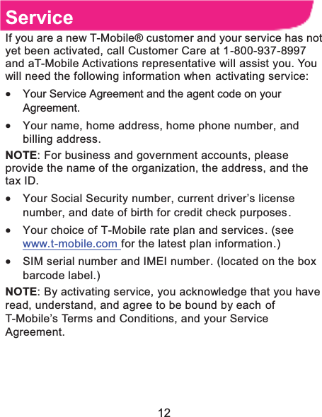  12 ServiceIf you are a new T-Mobile® customer and your service has not yet been activated, call Customer Care at 1-800-937-8997 and aT-Mobile Activations representative will assist you. You will need the following information when activating service:   x Your Service Agreement and the agent code on your Agreement. x Your name, home address, home phone number, and billing address. NOTE: For business and government accounts, please provide the name of the organization, the address, and the tax ID. x Your Social Security number, current driver’s license number, and date of birth for credit check purposes. x Your choice of T-Mobile rate plan and services. (see www.t-mobile.com for the latest plan information.) x SIM serial number and IMEI number. (located on the box barcode label.) NOTE: By activating service, you acknowledge that you have read, understand, and agree to be bound by each of T-Mobile’s Terms and Conditions, and your Service Agreement.   