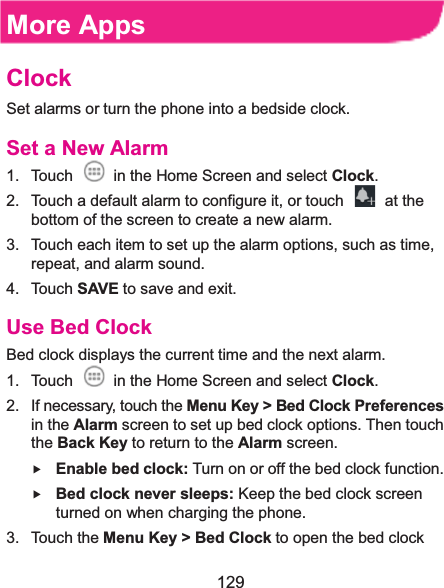  129 More AppsClockSet alarms or turn the phone into a bedside clock. Set a New Alarm1.  Touch    in the Home Screen and select Clock. 2.  Touch a default alarm to configure it, or touch    at the bottom of the screen to create a new alarm. 3.  Touch each item to set up the alarm options, such as time, repeat, and alarm sound. 4. Touch SAVE to save and exit. Use Bed ClockBed clock displays the current time and the next alarm. 1.  Touch    in the Home Screen and select Clock. 2.  If necessary, touch the Menu Key &gt; Bed Clock Preferences in the Alarm screen to set up bed clock options. Then touch the Back Key to return to the Alarm screen. f Enable bed clock: Turn on or off the bed clock function. f Bed clock never sleeps: Keep the bed clock screen turned on when charging the phone. 3. Touch the Menu Key &gt; Bed Clock to open the bed clock 